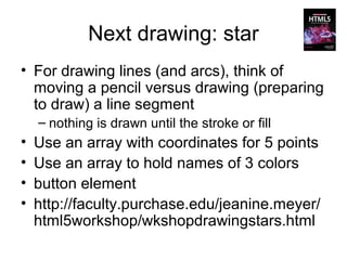 Next drawing: star
• For drawing lines (and arcs), think of
  moving a pencil versus drawing (preparing
  to draw) a line segment
    – nothing is drawn until the stroke or fill
•   Use an array with coordinates for 5 points
•   Use an array to hold names of 3 colors
•   button element
•   http://faculty.purchase.edu/jeanine.meyer/
    html5workshop/wkshopdrawingstars.html
 
