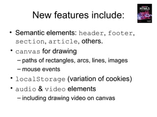 New features include:
• Semantic elements: header, footer,
  section, article, others.
• canvas for drawing
  – paths of rectangles, arcs, lines, images
  – mouse events
• localStorage (variation of cookies)
• audio & video elements
  – including drawing video on canvas
 