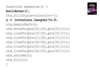 function makestar() {
buildstar();
ctx.fillStyle=colors[c++];
c = (c<colors.length)?c:0;
ctx.beginPath();
ctx.moveTo(pts[0][0],pts[0][1]);
ctx.lineTo(pts[3][0],pts[3][1]);
ctx.lineTo(pts[1][0],pts[1][1]);
ctx.lineTo(pts[4][0],pts[4][1]);
ctx.lineTo(pts[2][0],pts[2][1]);
ctx.lineTo(pts[0][0],pts[0][1]);
ctx.stroke();
ctx.fill();
}
 
