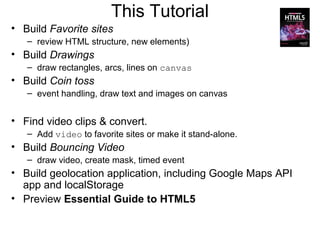 This Tutorial
• Build Favorite sites
   – review HTML structure, new elements)
• Build Drawings
   – draw rectangles, arcs, lines on canvas
• Build Coin toss
   – event handling, draw text and images on canvas


• Find video clips & convert.
   – Add video to favorite sites or make it stand-alone.
• Build Bouncing Video
   – draw video, create mask, timed event
• Build geolocation application, including Google Maps API
  app and localStorage
• Preview Essential Guide to HTML5
 