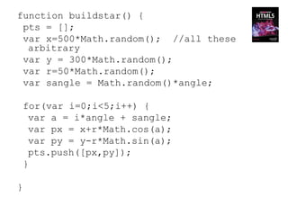 function buildstar() {
 pts = [];
 var x=500*Math.random(); //all these
  arbitrary
 var y = 300*Math.random();
 var r=50*Math.random();
 var sangle = Math.random()*angle;

 for(var i=0;i<5;i++) {
  var a = i*angle + sangle;
  var px = x+r*Math.cos(a);
  var py = y-r*Math.sin(a);
  pts.push([px,py]);
 }

}
 