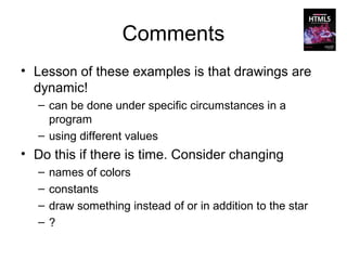Comments
• Lesson of these examples is that drawings are
  dynamic!
  – can be done under specific circumstances in a
    program
  – using different values
• Do this if there is time. Consider changing
  –   names of colors
  –   constants
  –   draw something instead of or in addition to the star
  –   ?
 