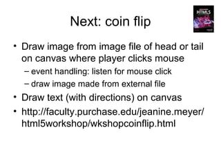 Next: coin flip
• Draw image from image file of head or tail
  on canvas where player clicks mouse
  – event handling: listen for mouse click
  – draw image made from external file
• Draw text (with directions) on canvas
• http://faculty.purchase.edu/jeanine.meyer/
  html5workshop/wkshopcoinflip.html
 