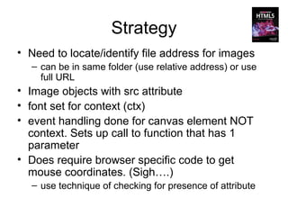 Strategy
• Need to locate/identify file address for images
  – can be in same folder (use relative address) or use
    full URL
• Image objects with src attribute
• font set for context (ctx)
• event handling done for canvas element NOT
  context. Sets up call to function that has 1
  parameter
• Does require browser specific code to get
  mouse coordinates. (Sigh….)
  – use technique of checking for presence of attribute
 