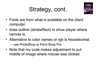Strategy, cont.
• Fonts are from what is available on the client
  computer.
• draw outline (strokeRect) to show player where
  canvas is.
• Alternative to color names or rgb is hexadecimal.
  – use PhotoShop or Paint Shop Pro
• Note that my code makes adjustment to put
  middle of image where mouse was clicked.
 