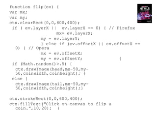 function flip(ev) {
var mx;
var my;
ctx.clearRect(0,0,600,400);
 if ( ev.layerX || ev.layerX == 0) { // Firefox
                  mx= ev.layerX;
            my = ev.layerY;
            } else if (ev.offsetX || ev.offsetX ==
  0) { // Opera
            mx = ev.offsetX;
            my = ev.offsetY;              }
 if (Math.random()>.5) {
  ctx.drawImage(head,mx-50,my-
  50,coinwidth,coinheight); }
 else {
  ctx.drawImage(tail,mx-50,my-
  50,coinwidth,coinheight);}

ctx.strokeRect(0,0,600,400);
ctx.fillText("Click on canvas to flip a
  coin.",10,20); }
 