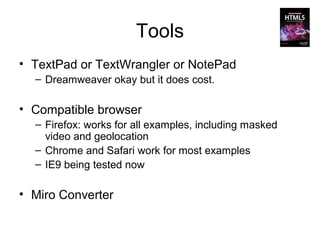 Tools
• TextPad or TextWrangler or NotePad
  – Dreamweaver okay but it does cost.

• Compatible browser
  – Firefox: works for all examples, including masked
    video and geolocation
  – Chrome and Safari work for most examples
  – IE9 being tested now

• Miro Converter
 