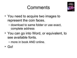 Comments
• You need to acquire two images to
  represent the coin faces.
  – download to same folder or use exact,
    complete address
• You can go into Word, or equivalent, to
  see available fonts.
  – more in book AND online.
• Go!
 