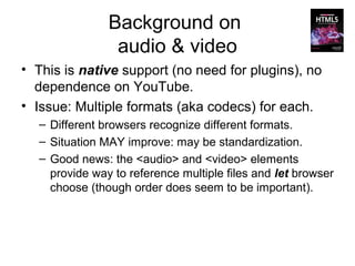 Background on
                audio & video
• This is native support (no need for plugins), no
  dependence on YouTube.
• Issue: Multiple formats (aka codecs) for each.
  – Different browsers recognize different formats.
  – Situation MAY improve: may be standardization.
  – Good news: the <audio> and <video> elements
    provide way to reference multiple files and let browser
    choose (though order does seem to be important).
 