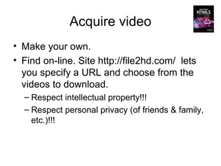 Acquire video
• Make your own.
• Find on-line. Site http://file2hd.com/ lets
  you specify a URL and choose from the
  videos to download.
  – Respect intellectual property!!!
  – Respect personal privacy (of friends & family,
    etc.)!!!
 