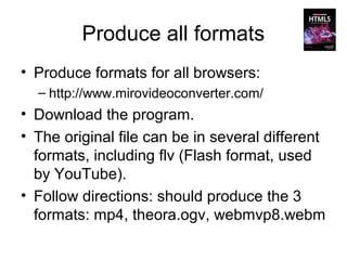 Produce all formats
• Produce formats for all browsers:
  – http://www.mirovideoconverter.com/
• Download the program.
• The original file can be in several different
  formats, including flv (Flash format, used
  by YouTube).
• Follow directions: should produce the 3
  formats: mp4, theora.ogv, webmvp8.webm
 
