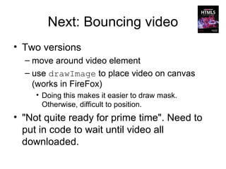 Next: Bouncing video
• Two versions
  – move around video element
  – use drawImage to place video on canvas
    (works in FireFox)
     • Doing this makes it easier to draw mask.
       Otherwise, difficult to position.
• "Not quite ready for prime time". Need to
  put in code to wait until video all
  downloaded.
 