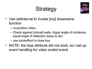 Strategy
• Use setInterval to invoke [my] drawscene
  function
  – re-position video.
  – Check against [virtual] walls. Apply angle of incidence
    equal angle of reflection (easy to do)
  – use strokeRect to draw box
• NOTE: the loop attribute did not work, so I set up
  event handling for video ended event.
 