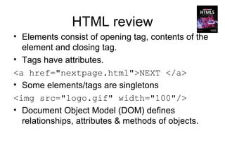 HTML review
• Elements consist of opening tag, contents of the
  element and closing tag.
• Tags have attributes.
<a href="nextpage.html">NEXT </a>
• Some elements/tags are singletons
<img src="logo.gif" width="100"/>
• Document Object Model (DOM) defines
  relationships, attributes & methods of objects.
 