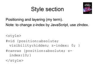 Style section
Positioning and layering (my term).
Note: to change z-index by JavaScript, use zIndex.

<style>
#vid {position:absolute;
  visibility:hidden; z-index: 0; }
#canvas {position:absolute; z-
  index:10;}
</style>
 
