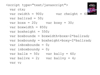 <script type="text/javascript">
  var ctx;
  var cwidth = 900;      var cheight = 600;
  var ballrad = 50;
  var boxx = 20;    var boxy = 30;
  var boxwidth = 850;
  var boxheight = 550;
  var boxboundx = boxwidth+boxx-2*ballrad;
  var boxboundy = boxheight+boxy-2*ballrad;
  var inboxboundx = 0;
  var inboxboundy = 0;
  var ballx = 50;   var bally = 60;
  var ballvx = 2;   var ballvy = 4;
  var v;
 