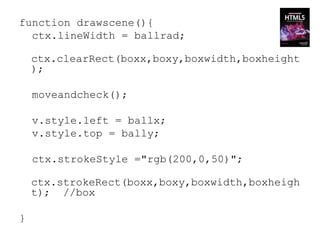 function drawscene(){
  ctx.lineWidth = ballrad;

    ctx.clearRect(boxx,boxy,boxwidth,boxheight
    );

    moveandcheck();

    v.style.left = ballx;
    v.style.top = bally;

    ctx.strokeStyle ="rgb(200,0,50)";

    ctx.strokeRect(boxx,boxy,boxwidth,boxheigh
    t); //box

}
 