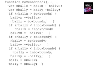 function moveandcheck() {
  var nballx = ballx + ballvx;
  var nbally = bally +ballvy;
  if (nballx > boxboundx) {
   ballvx =-ballvx;
   nballx = boxboundx;     }
  if (nballx < inboxboundx) {
     nballx = inboxboundx
   ballvx = -ballvx;     }
  if (nbally > boxboundy) {
   nbally = boxboundy;
   ballvy =-ballvy;    }
  if (nbally < inboxboundy) {
    nbally = inboxboundy;
   ballvy = -ballvy;     }
  ballx = nballx;
  bally = nbally; }
 