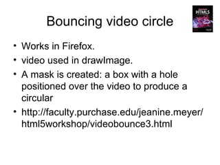 Bouncing video circle
• Works in Firefox.
• video used in drawImage.
• A mask is created: a box with a hole
  positioned over the video to produce a
  circular
• http://faculty.purchase.edu/jeanine.meyer/
  html5workshop/videobounce3.html
 
