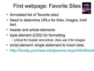 First webpage: Favorite Sites
• Annotated list of 'favorite sites'
• Need to determine URLs for links, images, brief
  text.
• header and article elements
• style element (CSS) for formatting
  – critical for header and article. Also use it for images
• script element: single statement to insert date.
• http://faculty.purchase.edu/jeanine.meyer/html5work
 