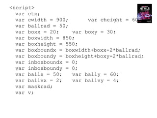 <script>
  var ctx;
  var cwidth = 900;      var cheight = 600;
  var ballrad = 50;
  var boxx = 20;    var boxy = 30;
  var boxwidth = 850;
  var boxheight = 550;
  var boxboundx = boxwidth+boxx-2*ballrad;
  var boxboundy = boxheight+boxy-2*ballrad;
  var inboxboundx = 0;
  var inboxboundy = 0;
  var ballx = 50;   var bally = 60;
  var ballvx = 2;   var ballvy = 4;
  var maskrad;
  var v;
 