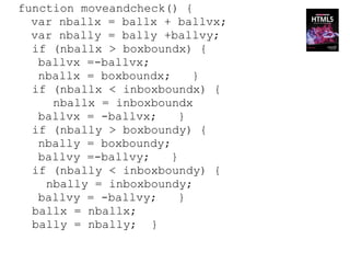 function moveandcheck() {
  var nballx = ballx + ballvx;
  var nbally = bally +ballvy;
  if (nballx > boxboundx) {
   ballvx =-ballvx;
   nballx = boxboundx;     }
  if (nballx < inboxboundx) {
     nballx = inboxboundx
   ballvx = -ballvx;     }
  if (nbally > boxboundy) {
   nbally = boxboundy;
   ballvy =-ballvy;    }
  if (nbally < inboxboundy) {
    nbally = inboxboundy;
   ballvy = -ballvy;     }
  ballx = nballx;
  bally = nbally; }
 