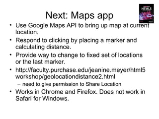 Next: Maps app
• Use Google Maps API to bring up map at current
  location.
• Respond to clicking by placing a marker and
  calculating distance.
• Provide way to change to fixed set of locations
  or the last marker.
• http://faculty.purchase.edu/jeanine.meyer/html5
  workshop/geolocationdistance2.html
  – need to give permission to Share Location
• Works in Chrome and Firefox. Does not work in
  Safari for Windows.
 
