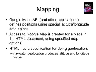 Mapping
• Google Maps API (and other applications)
  defines positions using special latitude/longitude
  data object
• Access to Google Map is created for a place in
  the HTML document, using specified map
  options
• HTML has a specification for doing geolocation.
  – navigator.geolocation produces latitude and longitude
    values
 