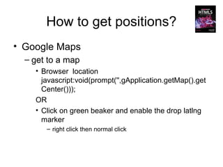 How to get positions?
• Google Maps
  – get to a map
    • Browser location
      javascript:void(prompt('',gApplication.getMap().get
      Center()));
    OR
    • Click on green beaker and enable the drop latlng
      marker
       – right click then normal click
 