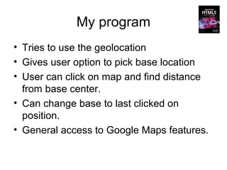 My program
• Tries to use the geolocation
• Gives user option to pick base location
• User can click on map and find distance
  from base center.
• Can change base to last clicked on
  position.
• General access to Google Maps features.
 