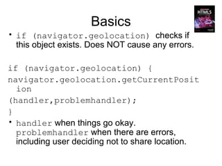 Basics
• if (navigator.geolocation) checks if
  this object exists. Does NOT cause any errors.

if (navigator.geolocation) {
navigator.geolocation.getCurrentPosit
  ion
(handler,problemhandler);
}
• handler when things go okay.
  problemhandler when there are errors,
  including user deciding not to share location.
 