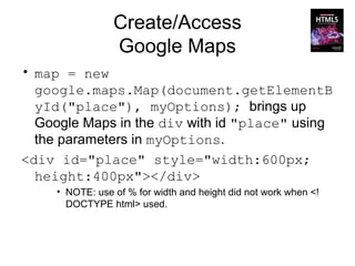 Create/Access
                 Google Maps
• map = new
  google.maps.Map(document.getElementB
  yId("place"), myOptions); brings up
  Google Maps in the div with id "place" using
  the parameters in myOptions.
<div id="place" style="width:600px;
  height:400px"></div>
     • NOTE: use of % for width and height did not work when <!
       DOCTYPE html> used.
 
