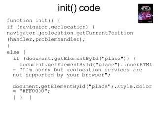 init() code
function init() {
if (navigator.geolocation) {
navigator.geolocation.getCurrentPosition
(handler,problemhandler);
}
else {
  if (document.getElementById("place")) {
    document.getElementById("place").innerHTML
  = "I'm sorry but geolocation services are
  not supported by your browser";

 document.getElementById("place").style.color
 = "#FF0000";
 } } }
 