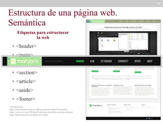 10

Estructura de una página web.
Semántica
header

Etiquetas para estructurar
la web
●

<header>

●

<main>

●

<nav>

●

<section>

●

<article>

●

<aside>

●

<footer>

h1

Advertencias:
http://html5doctor.com/avoiding-common-html5-mistakes/
http://www.w3.org/TR/html5/sections.html#the-section-element
http://html5doctor.com/aside-revisited/

 