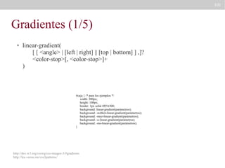 101

Gradientes (1/5)
●

linear-gradient(
[ [ <angle> | [left | right] || [top | bottom] ] ,]?
<color-stop>[, <color-stop>]+
)

#caja { /* para los ejemplos */
width: 200px;
height: 100px;
border: 1px solid #FFA500;
background: linear-gradient(parámetros);
background: -webkit-linear-gradient(parámetros);
background: -moz-linear-gradient(parámetros);
background: -o-linear-gradient(parámetros);
background: -ms-linear-gradient(parámetros);
}

http://dev.w3.org/csswg/css-images-3/#gradients
http://lea.verou.me/css3patterns/

 
