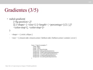 103

Gradientes (3/5)
●

radial-gradient(
[<bg-position>,]?
[[ [<shape> || <size>] | [<length> | <percentage>]{2} ],]?
<color-stop>[, <color-stop>]+
)
–

<shape> = [ circle | ellipse ]

–

<size> = [ closest-side | closest-corner | farthest-side | farthest-corner | contain | cover ]

#caja { /* para los ejemplos */
width: 200px;
height: 100px;
border: 1px solid #FFA500;
background: radial-gradient(parámetros);
background: -webkit-radial-gradient(parámetros);
background: -moz-radial-gradient(parámetros);
background: -o-radial-gradient(parámetros);
background: -ms-radial-gradient(parámetros);
}

http://dev.w3.org/csswg/css-images-3/#radial-gradients/

 