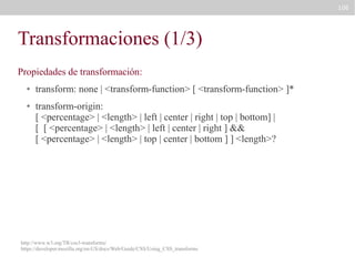 106

Transformaciones (1/3)
Propiedades de transformación:
●

●

transform: none | <transform-function> [ <transform-function> ]*
transform-origin:
[ <percentage> | <length> | left | center | right | top | bottom] |
[ [ <percentage> | <length> | left | center | right ] &&
[ <percentage> | <length> | top | center | bottom ] ] <length>?

http://www.w3.org/TR/css3-transforms/
https://developer.mozilla.org/en-US/docs/Web/Guide/CSS/Using_CSS_transforms

 