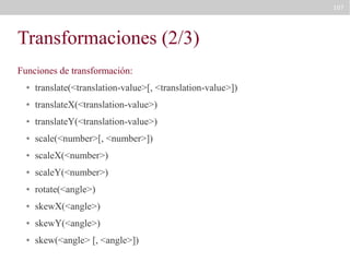 107

Transformaciones (2/3)
Funciones de transformación:
●

translate(<translation-value>[, <translation-value>])

●

translateX(<translation-value>)

●

translateY(<translation-value>)

●

scale(<number>[, <number>])

●

scaleX(<number>)

●

scaleY(<number>)

●

rotate(<angle>)

●

skewX(<angle>)

●

skewY(<angle>)

●

skew(<angle> [, <angle>])

 