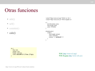 109

Otras funciones
attr()

<a href="http://www.w3.org/">W3C</a><br />
<a href="http://www.w3c.es/">W3C España</a>

●

url()

a{

●

counter()

●

●

calc()

div {
float: left;
margin: 1em;
border: solid 1px;
width: calc(100%/3 - 2*1em - 2*1px);
}

http://www.w3.org/TR/css3-values/#calc-notation

text-decoration: none;
font-weight: bold;
color: #1FA646;
}
@media print {
a:after {
font-weight: normal;
color: #1F93A6;
content: " (" attr(href) ") ";
}
}

 