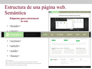 11

Estructura de una página web.
Semántica
header

Etiquetas para estructurar
la web
●

<header>

●

<main>

h1

●

<nav>

●

<section>

●

<article>

●

<aside>

●

<footer>

Advertencias:
http://html5doctor.com/avoiding-common-html5-mistakes/
http://www.w3.org/TR/html5/sections.html#the-section-element
http://html5doctor.com/aside-revisited/

nav

 