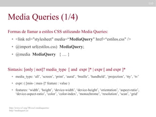 110

Media Queries (1/4)
Formas de llamar a estilos CSS utilizando Media Queries:
●

<link rel="stylesheet" media=“MediaQuery" href=“estilos.css" />

●

@import url(estilos.css) MediaQuery;

●

@media MediaQuery { … }

Sintaxis: [only | not]? media_type [ and expr ]* | expr [ and expr ]*
●

media_type: ‘all’, ‘screen’, ‘print’, ‘aural’, ‘braille’, ‘handheld’, ‘projection’, ‘tty’, ‘tv’

●

expr: ( [min- | max-]? feature : value )

●

features: ‘width’, ‘height’, ‘device-width’, ‘device-height’, ‘orientation’, ‘aspect-ratio’,
‘device-aspect-ratio’, ‘color’, ‘color-index’, ‘monochrome’, ‘resolution’, ‘scan’, ‘grid’

http://www.w3.org/TR/css3-mediaqueries/
http://mediaqueri.es/

 