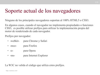 115

Soporte actual de los navegadores
Ninguno de los principales navegadores soportan al 100% HTML5 o CSS3.
En algunos casos, cuando el navegador no implementa propiedades o funciones
CSS3, es posible utilizar prefijos para utilizar la implementación propia del
motor de renderizado de cada navegador.
Prefijos por navegador:
●

-webkit-

para Chrome y Safari

●

-moz-

para Firefox

●

-o-

para Opera

●

-ms-

para Internet Explorer

La W3C no valida el código que utiliza estos prefijos.
http://caniuse.com/

 