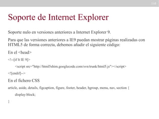 116

Soporte de Internet Explorer
Soporte nulo en versiones anteriores a Internet Explorer 9.
Para que las versiones anteriores a IE9 puedan mostrar páginas realizadas con
HTML5 de forma correcta, debemos añadir el siguiente código:
En el <head>
<!--[if lt IE 9]>
<script src="http://html5shim.googlecode.com/svn/trunk/html5.js"></script>
<![endif]-->

En el fichero CSS
article, aside, details, figcaption, figure, footer, header, hgroup, menu, nav, section {
display:block;
}

 