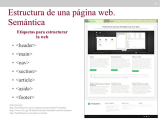 12

Estructura de una página web.
Semántica
header

Etiquetas para estructurar
la web
●

<header>

●

<main>

●

<nav>

●

<section>

●

<article>

●

<aside>

●

<footer>

Advertencias:
http://html5doctor.com/avoiding-common-html5-mistakes/
http://www.w3.org/TR/html5/sections.html#the-section-element
http://html5doctor.com/aside-revisited/

h1

nav

 