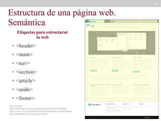 14

Estructura de una página web.
Semántica
header
main

Etiquetas para estructurar
la web
●

<header>

●

<main>

●

<nav>

●

<section>

●

<article>

●

<aside>

●

<footer>

Advertencias:
http://html5doctor.com/avoiding-common-html5-mistakes/
http://www.w3.org/TR/html5/sections.html#the-section-element
http://html5doctor.com/aside-revisited/

h2

h1

nav

 