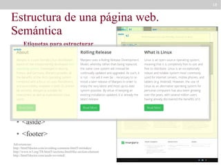 18

Estructura de una página web.
Semántica
header
main

article

Etiquetas para estructurar
la web

●

<main>

●

<nav>

●

<section>

●

<article>

●

<aside>

●

<footer>

h2

div “slider”

<header>

●

h1

Advertencias:
http://html5doctor.com/avoiding-common-html5-mistakes/
http://www.w3.org/TR/html5/sections.html#the-section-element
http://html5doctor.com/aside-revisited/

section “definitions”

nav

 