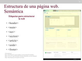 21

Estructura de una página web.
Semántica
header
main

Etiquetas para estructurar
la web
●

<main>

nav

h2

div “slider”

<header>

●

h1

●

<nav>

●

<section>

●

<article>

●

<aside>

●

<footer>

Advertencias:
http://html5doctor.com/avoiding-common-html5-mistakes/
http://www.w3.org/TR/html5/sections.html#the-section-element
http://html5doctor.com/aside-revisited/

section “definitions”
article

article

article

 