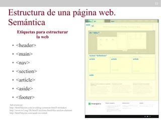 22

Estructura de una página web.
Semántica
header
main

Etiquetas para estructurar
la web
●

<main>

nav

h2

div “slider”

<header>

●

h1

●

<nav>

●

<section>

●

<article>

●

<aside>

●

<footer>

Advertencias:
http://html5doctor.com/avoiding-common-html5-mistakes/
http://www.w3.org/TR/html5/sections.html#the-section-element
http://html5doctor.com/aside-revisited/

section “definitions”
article

aside

article

article

 