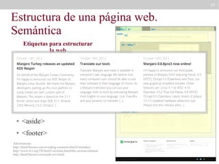 24

Estructura de una página web.
Semántica
header
main

Etiquetas para estructurar
la web
●

<main>

nav

h2

div “slider”

<header>

●

h1

●

<section>

article

<nav>

●

section “definitions”

●

<article>

●

<aside>

●

<footer>

Advertencias:
http://html5doctor.com/avoiding-common-html5-mistakes/
http://www.w3.org/TR/html5/sections.html#the-section-element
http://html5doctor.com/aside-revisited/

aside
section “news”

article

article

 