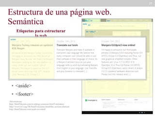25

Estructura de una página web.
Semántica
header
main

Etiquetas para estructurar
la web

h1

nav

h2

div “slider”

article

●

<header>

●

<main>

●

<section>

article

<nav>

●

section “definitions”

●

<article>

●

<aside>

●

<footer>

Advertencias:
http://html5doctor.com/avoiding-common-html5-mistakes/
http://www.w3.org/TR/html5/sections.html#the-section-element
http://html5doctor.com/aside-revisited/

aside
section “news”

article

article

 